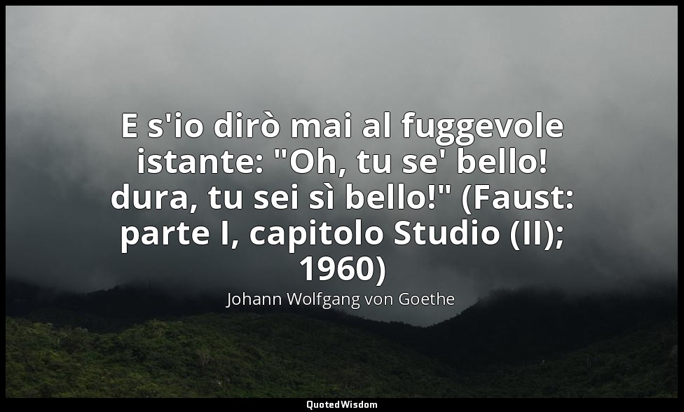 E s'io dirò mai al fuggevole istante: "Oh, tu se' bello! dura, tu sei sì bello!" — Johann Wolfgang von Goethe