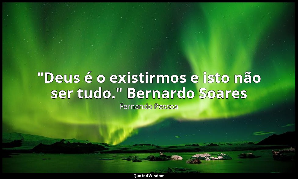 "Deus é o existirmos e isto não ser tudo." Bernardo Soares (no Livro do Desassos — Fernando Pessoa