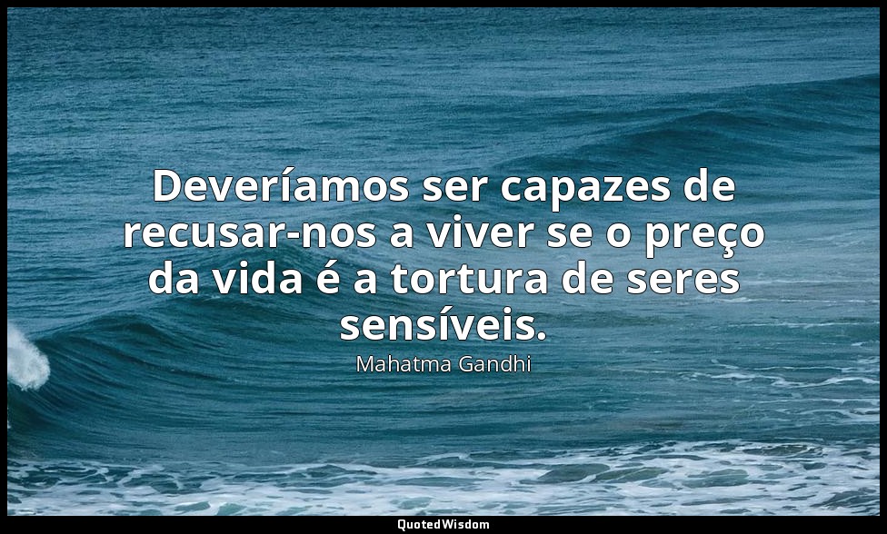 Deveríamos ser capazes de recusar-nos a viver se o preço da vida é a tortura de  — Mahatma Gandhi
