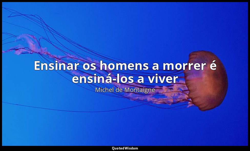 Ensinar os homens a morrer é ensiná-los a viver — Michel de Montaigne