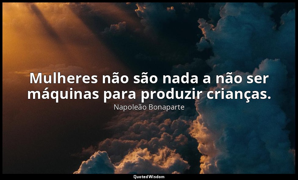 Mulheres não são nada a não ser máquinas para produzir crianças. — Napoleão Bonaparte