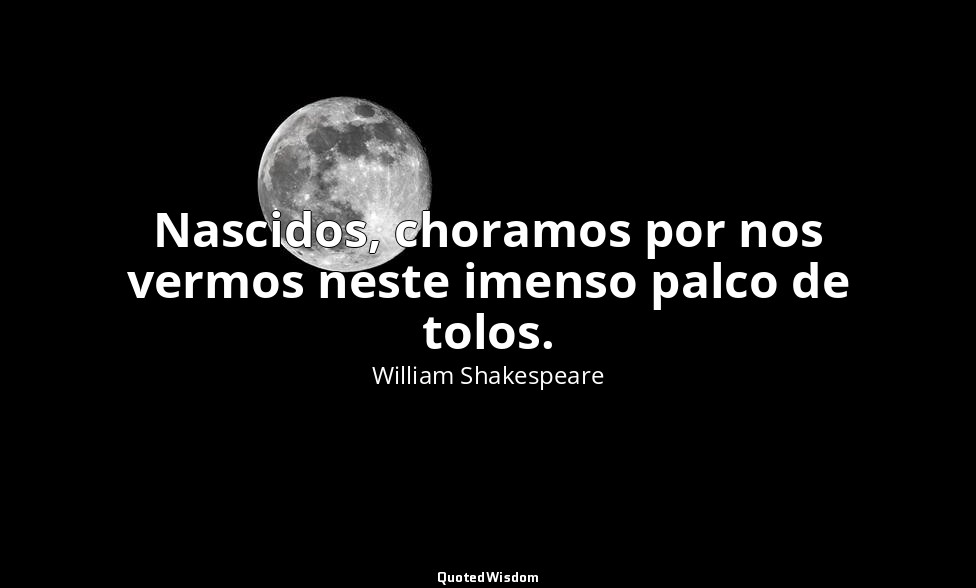 Nascidos, choramos por nos vermos neste imenso palco de tolos. — William Shakespeare