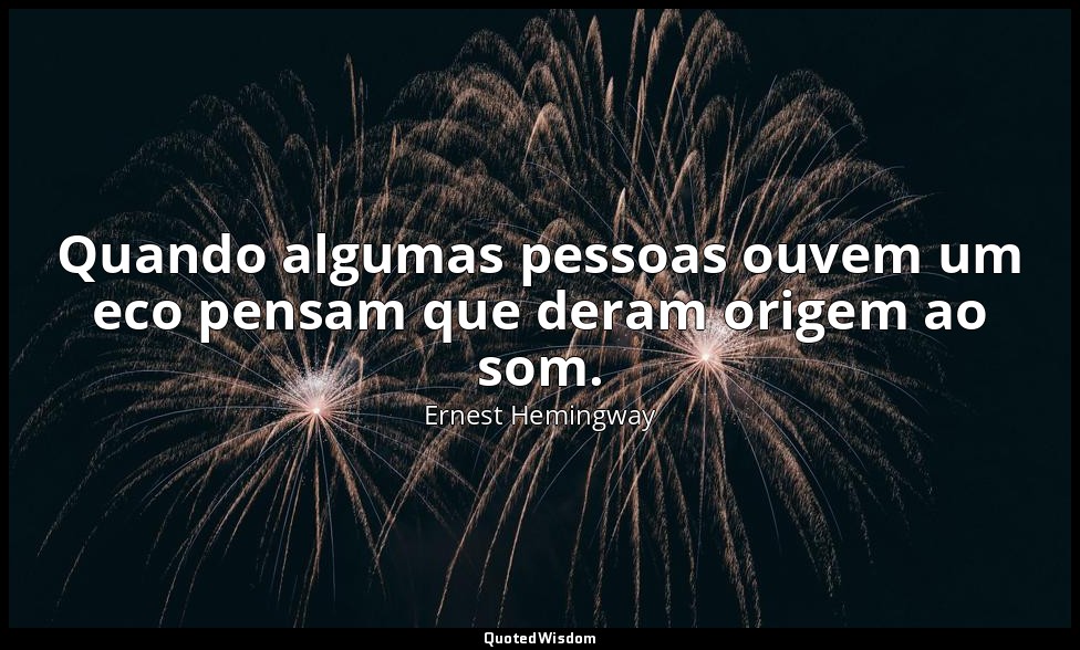 Quando algumas pessoas ouvem um eco pensam que deram origem ao som. — Ernest Hemingway