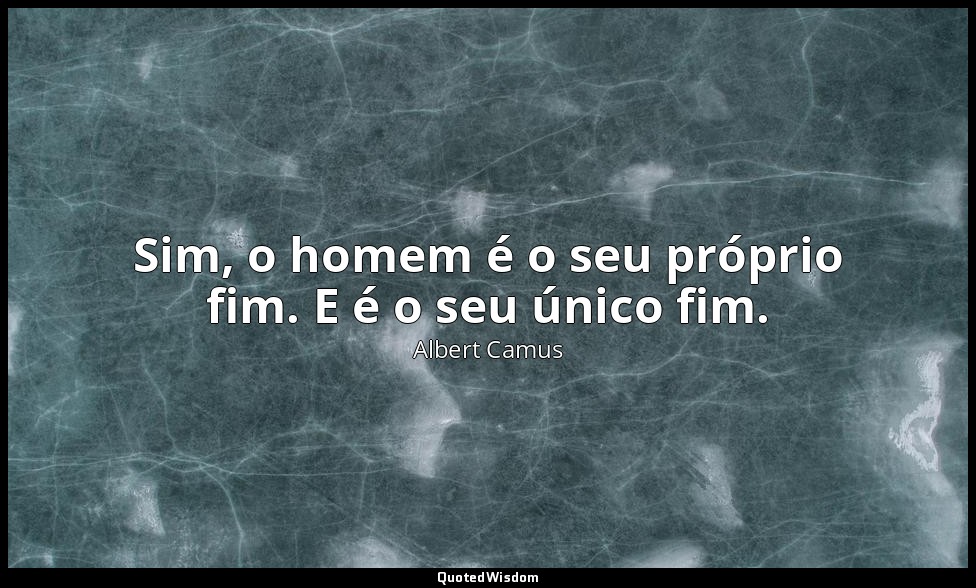 Sim, o homem é o seu próprio fim. E é o seu único fim. — Albert Camus