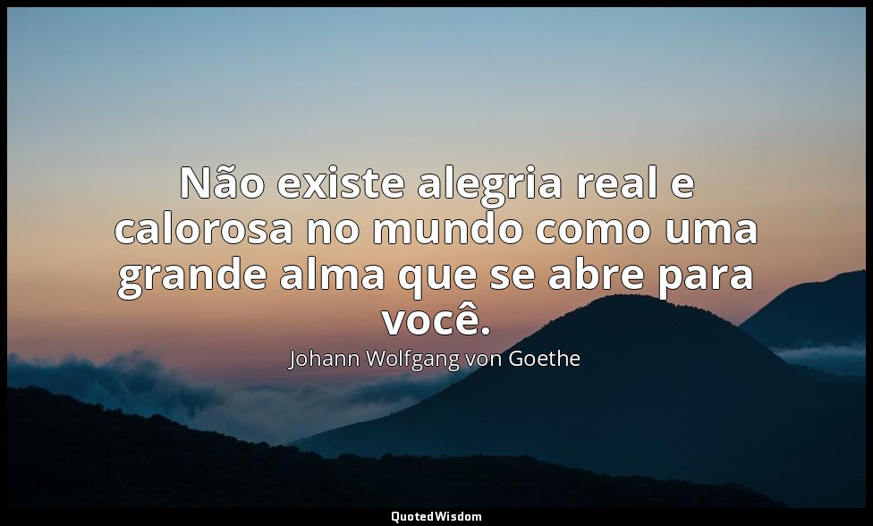 Não existe alegria real e calorosa no mundo como uma grande alma que se abre par — Johann Wolfgang von Goethe