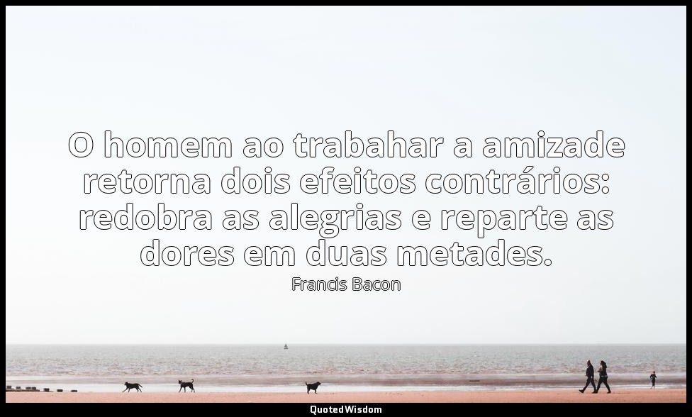 O homem ao trabahar a amizade retorna dois efeitos contrários: redobra as alegri — Francis Bacon