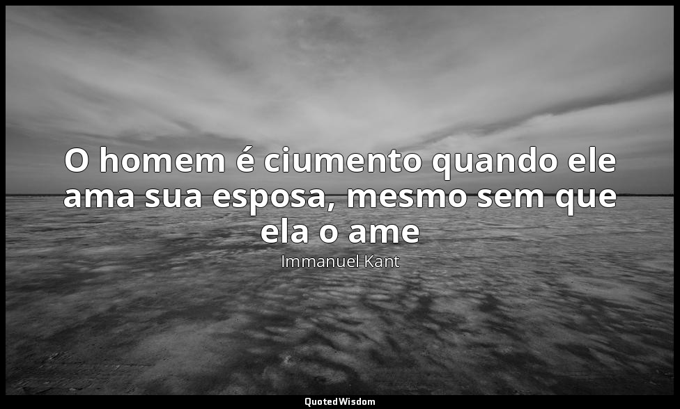 O homem é ciumento quando ele ama sua esposa, mesmo sem que ela o ame — Immanuel Kant