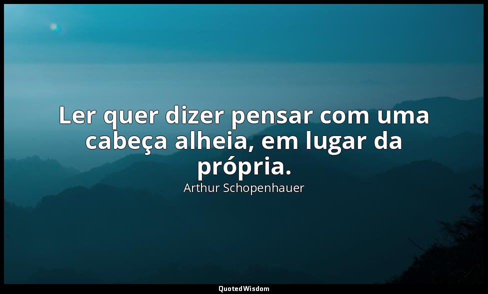 Ler quer dizer pensar com uma cabeça alheia, em lugar da própria. — Arthur Schopenhauer