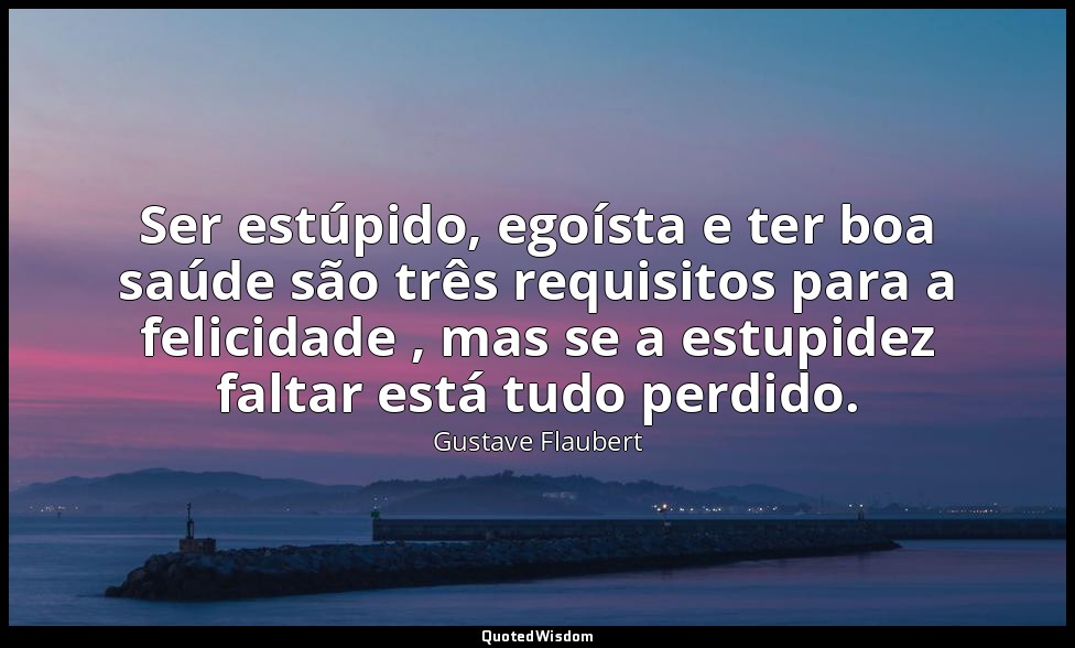 Ser estúpido, egoísta e ter boa saúde são três requisitos para a felicidade , ma — Gustave Flaubert