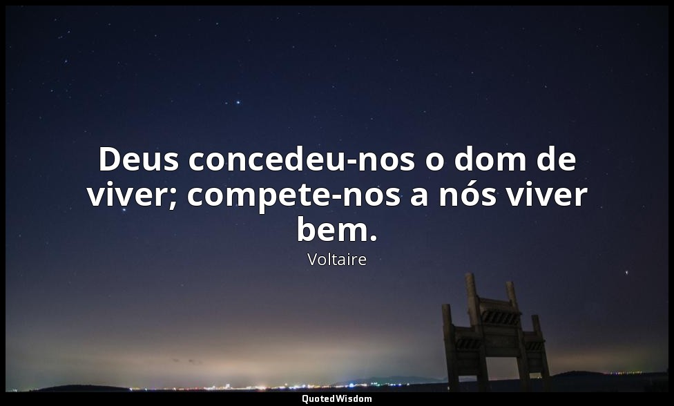 Deus concedeu-nos o dom de viver; compete-nos a nós viver bem. — Voltaire