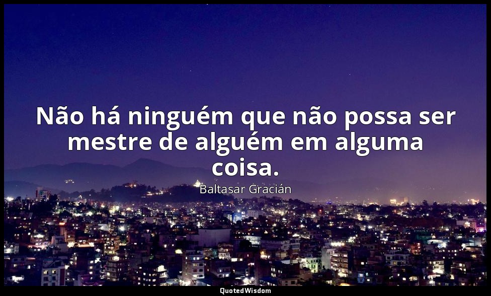 Não há ninguém que não possa ser mestre de alguém em alguma coisa. — Baltasar Gracián