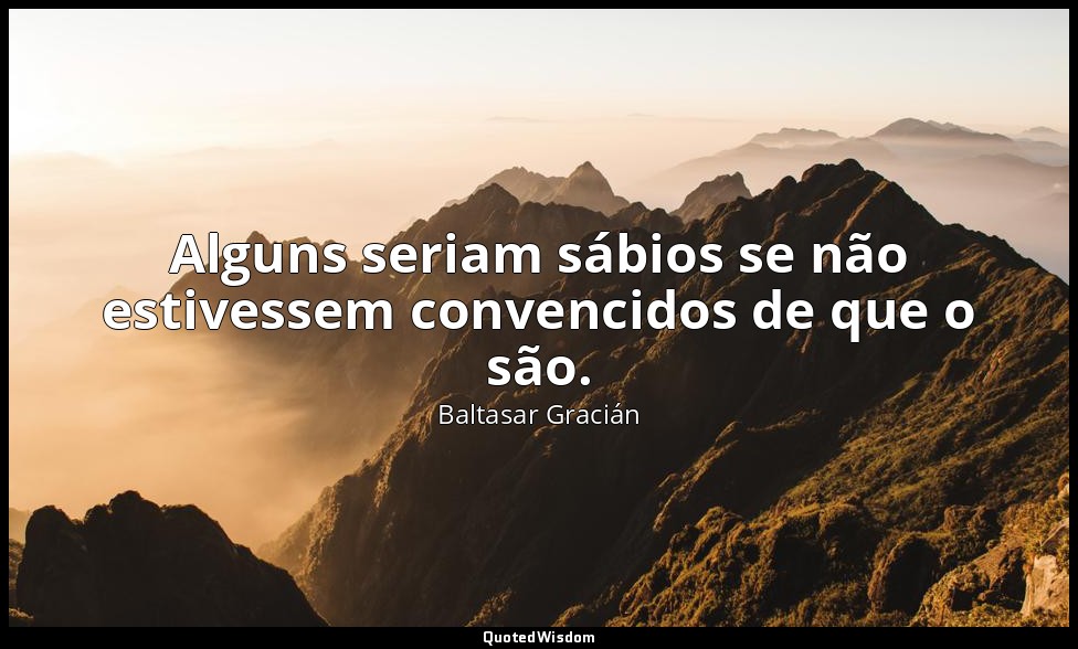 Alguns seriam sábios se não estivessem convencidos de que o são. — Baltasar Gracián