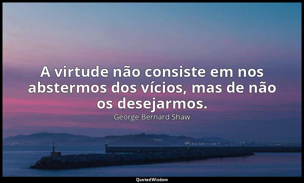 A virtude não consiste em nos abstermos dos vícios, mas de não os desejarmos. — George Bernard Shaw