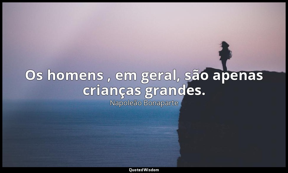 Os homens , em geral, são apenas crianças grandes. — Napoleão Bonaparte