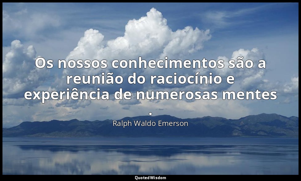 Os nossos conhecimentos são a reunião do raciocínio e experiência de numerosas m — Ralph Waldo Emerson