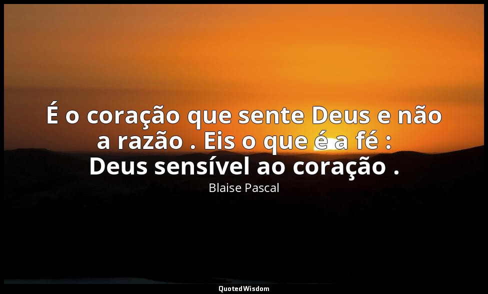 É o coração que sente Deus e não a razão . Eis o que é a fé : Deus sensível ao c — Blaise Pascal