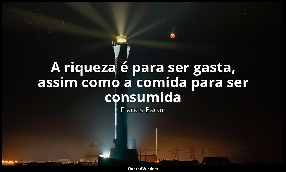 A riqueza é para ser gasta, assim como a comida para ser consumida — Francis Bacon
