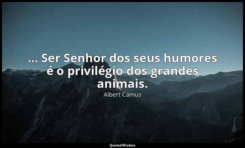 ... Ser Senhor dos seus humores é o privilégio dos grandes animais. — Albert Camus