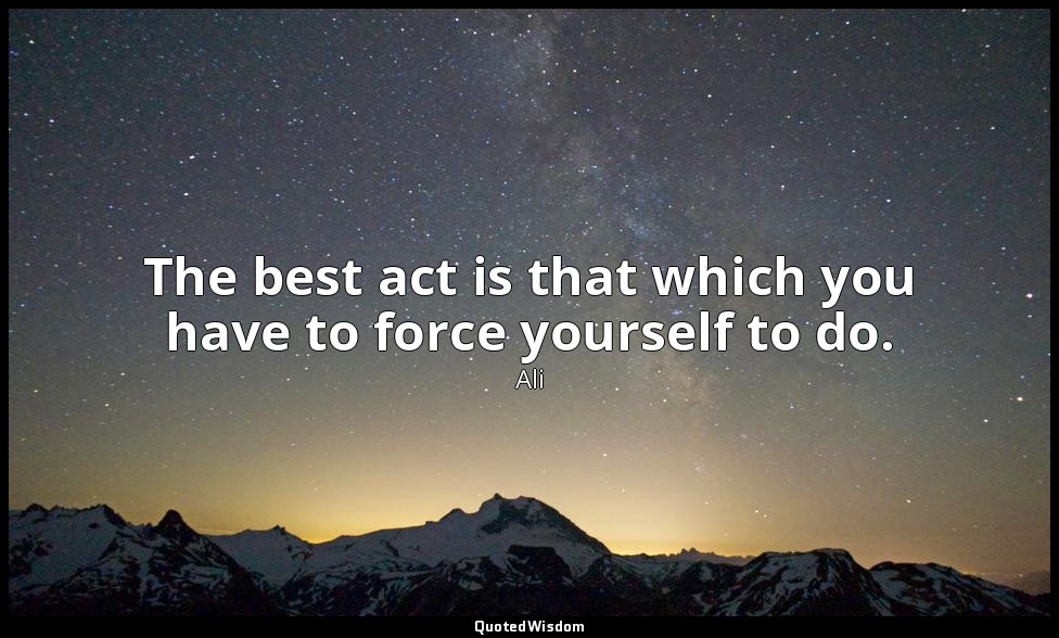 The best act is that which you have to force yourself to do. — Ali