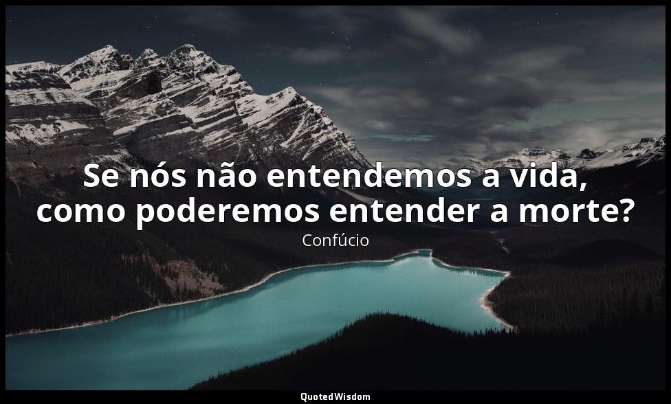 Se nós não entendemos a vida, como poderemos entender a morte? — Confúcio