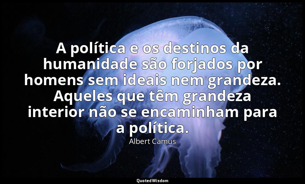 A política e os destinos da humanidade são forjados por homens sem ideais nem gr — Albert Camus