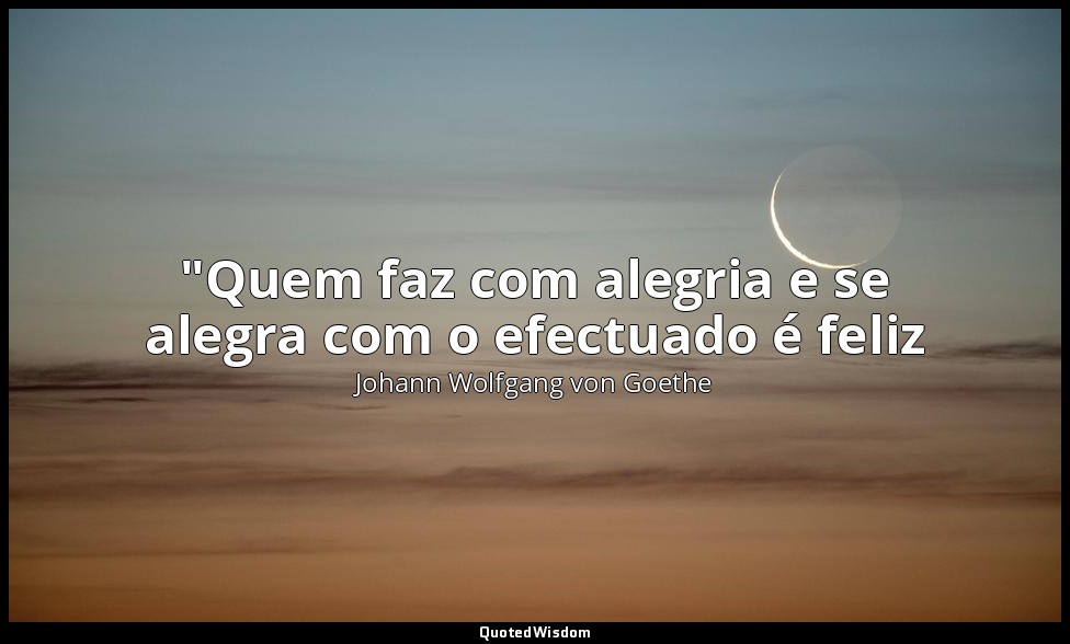 "Quem faz com alegria e se alegra com o efectuado é feliz — Johann Wolfgang von Goethe