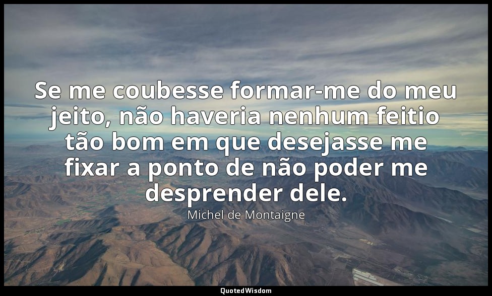 Se me coubesse formar-me do meu jeito, não haveria nenhum feitio tão bom em que  — Michel de Montaigne
