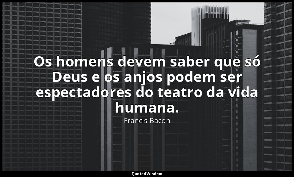 Os homens devem saber que só Deus e os anjos podem ser espectadores do teatro da — Francis Bacon