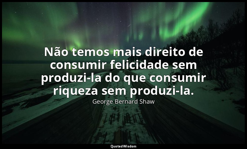 Não temos mais direito de consumir felicidade sem produzi-la do que consumir riq — George Bernard Shaw