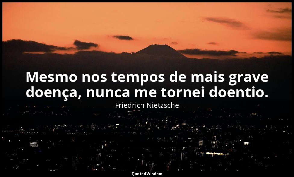Mesmo nos tempos de mais grave doença, nunca me tornei doentio. — Friedrich Nietzsche