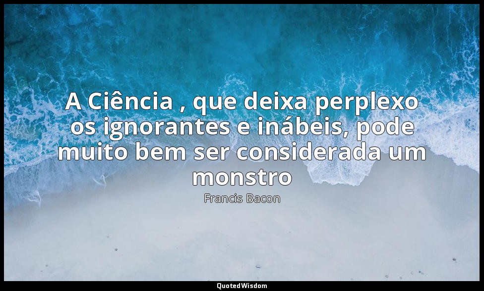 A Ciência , que deixa perplexo os ignorantes e inábeis, pode muito bem ser consi — Francis Bacon