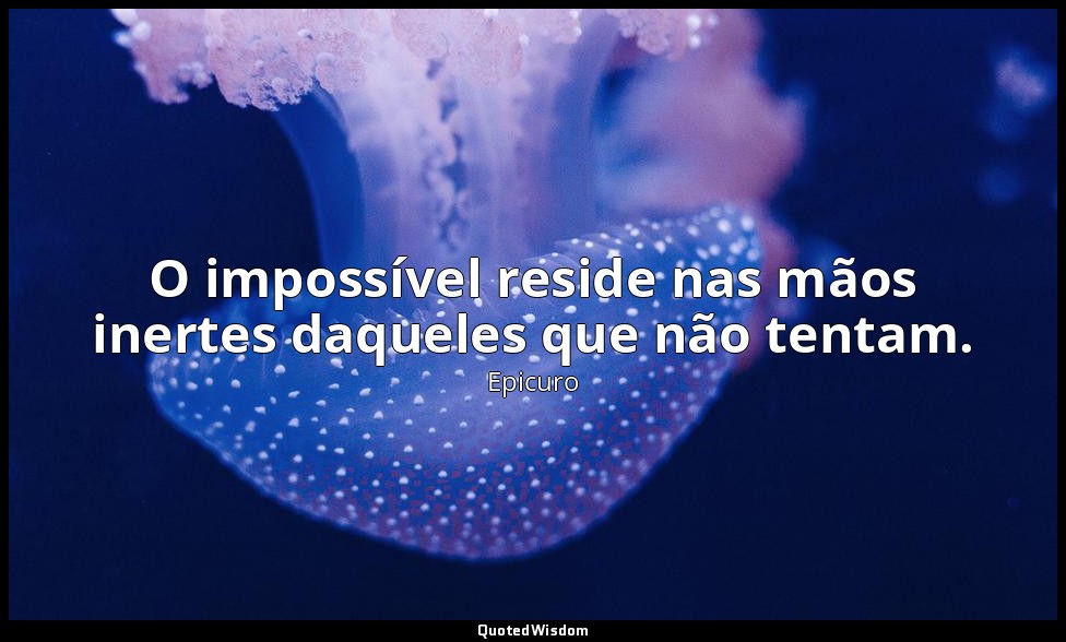 O impossível reside nas mãos inertes daqueles que não tentam. — Epicuro