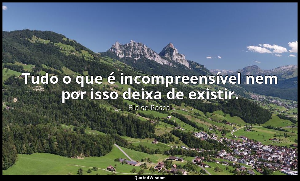 Tudo o que é incompreensível nem por isso deixa de existir. — Blaise Pascal