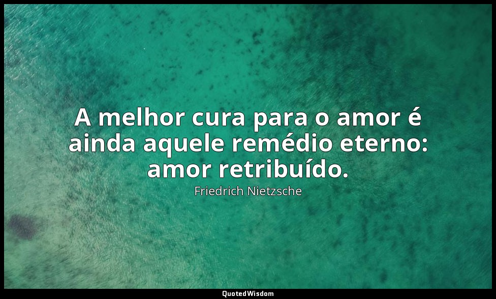 A melhor cura para o amor é ainda aquele remédio eterno: amor retribuído. — Friedrich Nietzsche