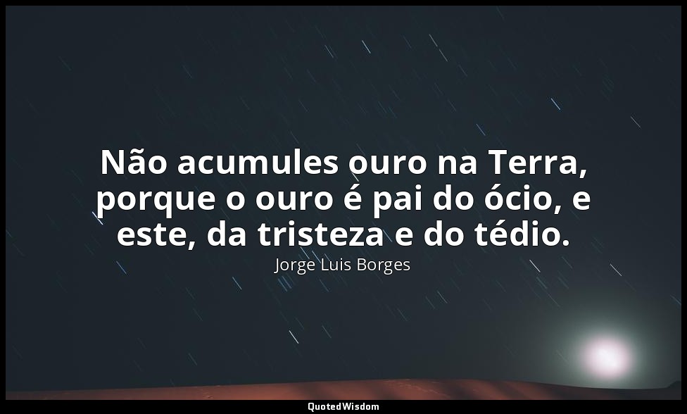 Não acumules ouro na Terra, porque o ouro é pai do ócio, e este, da tristeza e d — Jorge Luis Borges