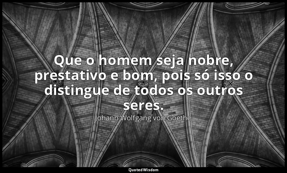 Que o homem seja nobre, prestativo e bom, pois só isso o distingue de todos os o — Johann Wolfgang von Goethe