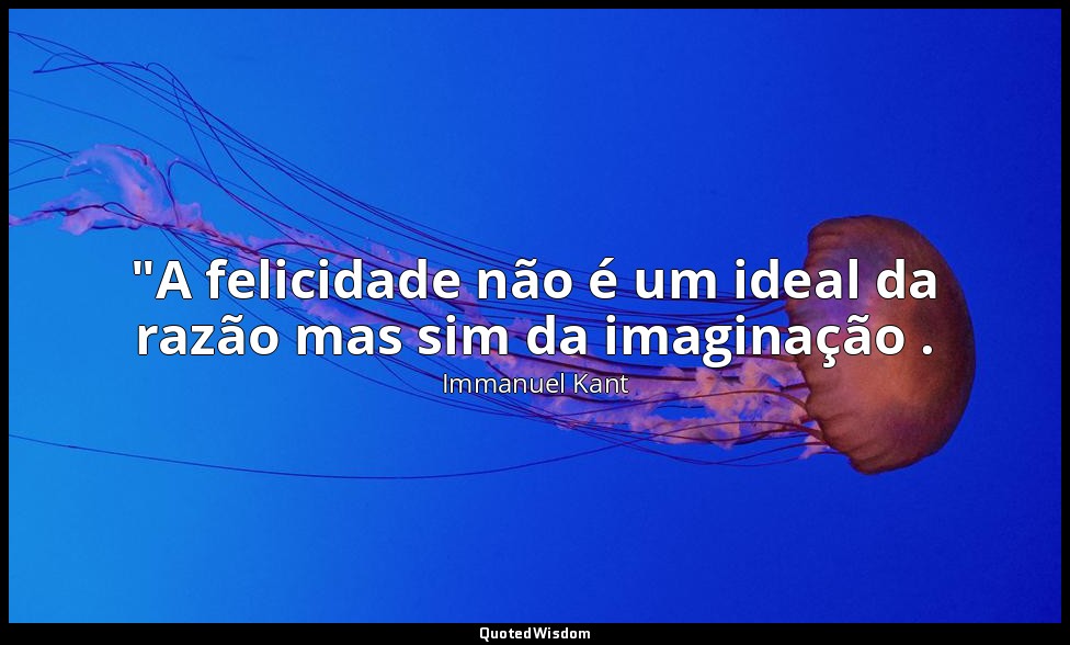 "A felicidade não é um ideal da razão mas sim da imaginação . — Immanuel Kant