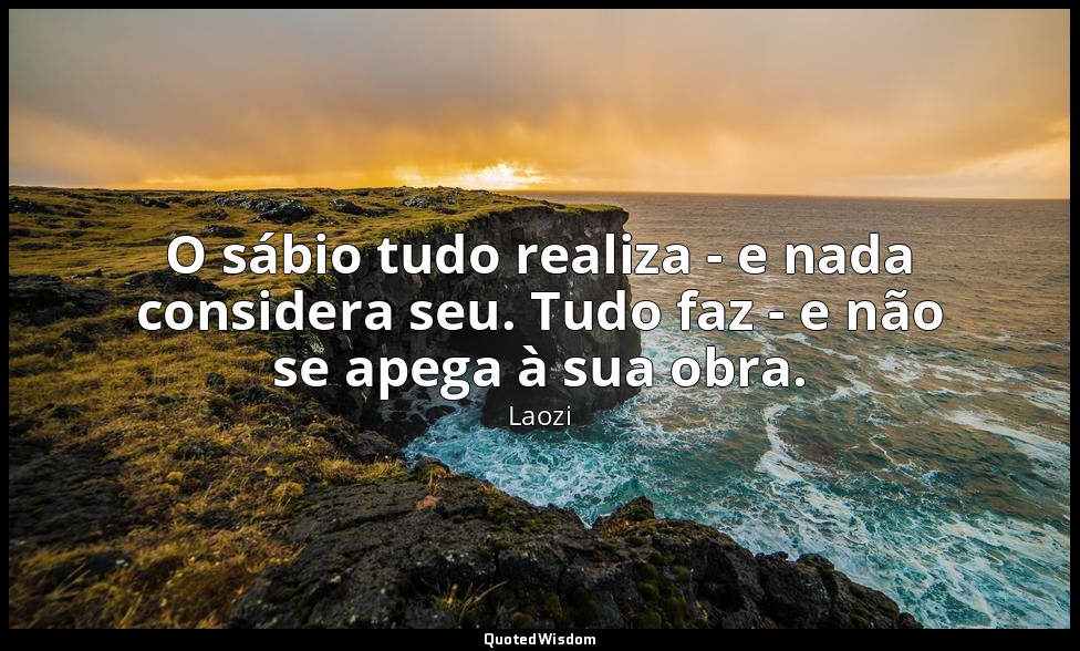 O sábio tudo realiza - e nada considera seu. Tudo faz - e não se apega à sua obr — Laozi