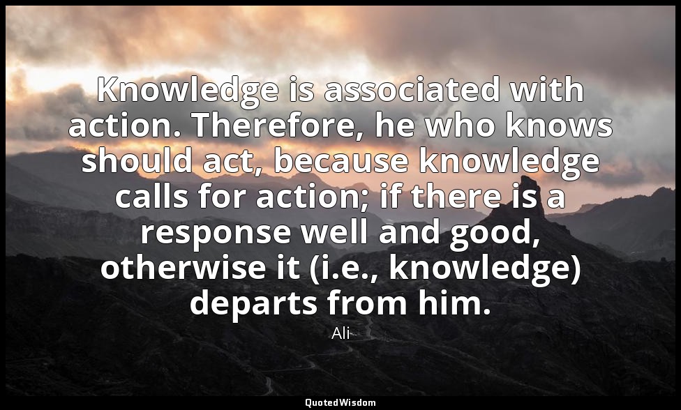 Knowledge is associated with action. Therefore, he who knows should act, because — Ali