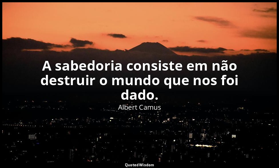 A sabedoria consiste em não destruir o mundo que nos foi dado. — Albert Camus