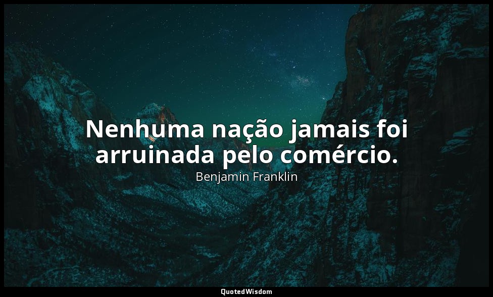 Nenhuma nação jamais foi arruinada pelo comércio. — Benjamin Franklin