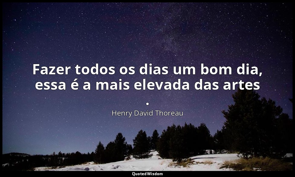 Fazer todos os dias um bom dia, essa é a mais elevada das artes . — Henry David Thoreau