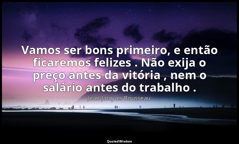 Vamos ser bons primeiro, e então ficaremos felizes . Não exija o preço antes da  — Jean-Jacques Rousseau