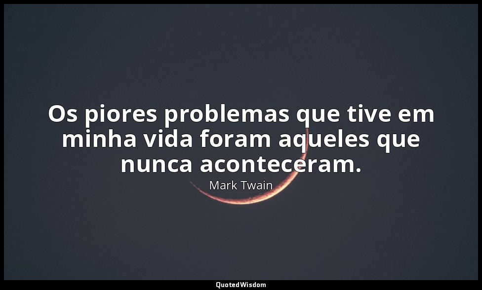 Os piores problemas que tive em minha vida foram aqueles que nunca aconteceram. — Mark Twain