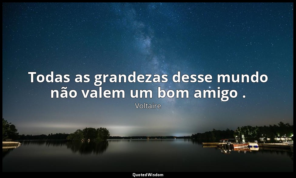 Todas as grandezas desse mundo não valem um bom amigo . — Voltaire