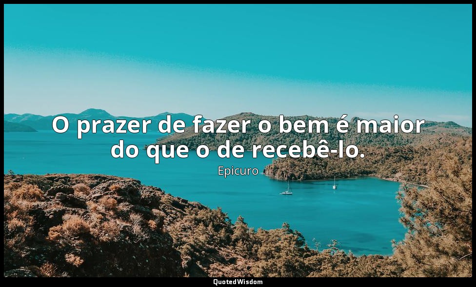 O prazer de fazer o bem é maior do que o de recebê-lo. — Epicuro
