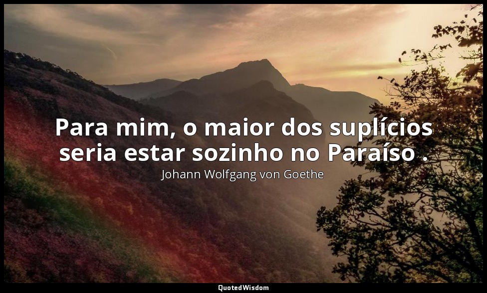 Para mim, o maior dos suplícios seria estar sozinho no Paraíso . — Johann Wolfgang von Goethe