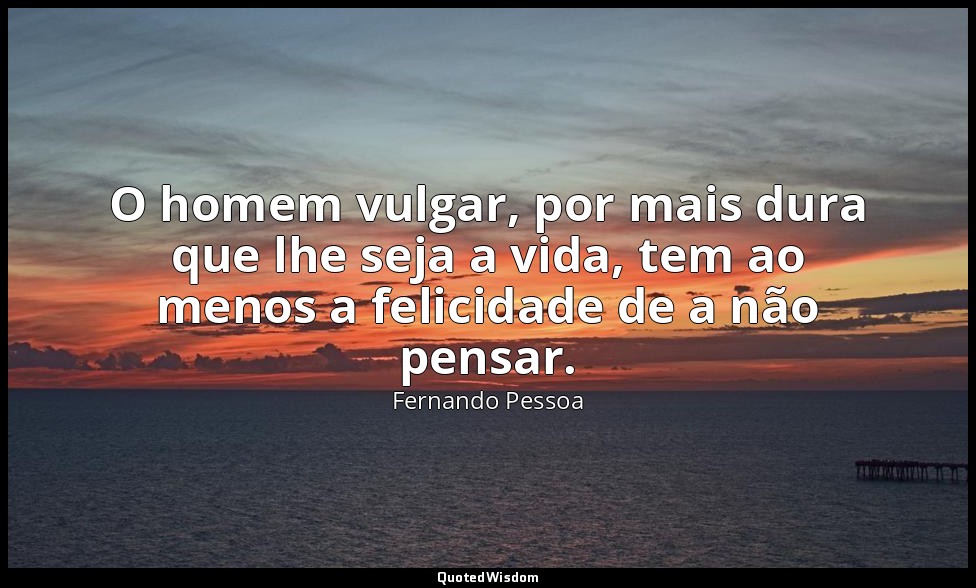 O homem vulgar, por mais dura que lhe seja a vida, tem ao menos a felicidade de  — Fernando Pessoa