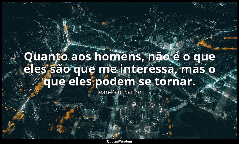 Quanto aos homens, não é o que eles são que me interessa, mas o que eles podem s — Jean-Paul Sartre