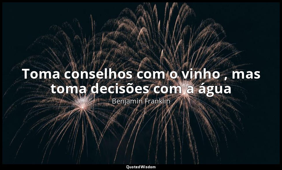 Toma conselhos com o vinho , mas toma decisões com a água — Benjamin Franklin